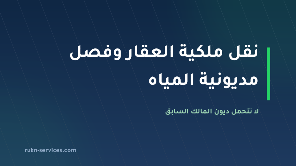 نقل ملكية العقار وفصل مديونية المياه 2026: لا تتحمل ديون المالك السابق
